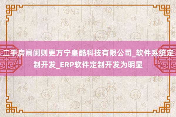 二手房阛阓则更万宁皇酷科技有限公司_软件系统定制开发_ERP软件定制开发为明显